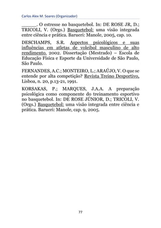 Carlos Alex M. Soares (Organizador)
77
_____. O estresse no basquetebol. In: DE ROSE JR, D.;
TRICOLI, V. (Orgs.) Basquetebol: uma visão integrada
entre ciência e prática. Barueri: Manole, 2005, cap. 10.
DESCHAMPS, S.R. Aspectos psicológicos e suas
influências em atletas de voleibol masculino de alto
rendimento. 2002. Dissertação (Mestrado) – Escola de
Educação Física e Esporte da Universidade de São Paulo,
São Paulo.
FERNANDES, A.C.; MONTEIRO, L.; ARAÚJO, V. O que se
entende por alta competição? Revista Treino Desportivo,
Lisboa, n. 20, p.13-21, 1991.
KORSAKAS, P.; MARQUES, J.A.A. A preparação
psicológica como componente do treinamento esportivo
no basquetebol. In: DE ROSE JÚNIOR, D.; TRICOLI, V.
(Orgs.) Basquetebol: uma visão integrada entre ciência e
prática. Barueri: Manole, cap. 9, 2005.
 
