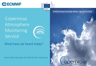 Copernicus
Atmosphere
Monitoring
Service
CAMS General Assembly, Athens, 14-16 June 2016
Etienne Wey (Transvalor for CAMS-94 User Interaction)
What have we heard today?
 