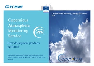 Copernicus
Atmosphere
Monitoring
Service
CAMS General Assembly, Athens, 14-16 June
2016
Matthieu Plu (Météo-France) and colleagues from
Météo-France, INERIS, KNMI, CNRS-LA and IUP-
Bremen
How do regional products
perform?
 