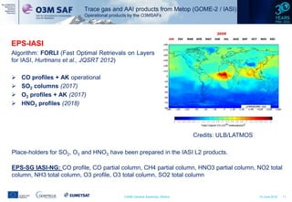CAMS General Assembly, Athens 14 June 2016 11
EPS-IASI
Algorithm: FORLI (Fast Optimal Retrievals on Layers
for IASI, Hurtmans et al., JQSRT 2012)
 CO profiles + AK operational
 SO2 columns (2017)
 O3 profiles + AK (2017)
 HNO3 profiles (2018)
Credits: ULB/LATMOS
Place-holders for SO2, O3 and HNO3 have been prepared in the IASI L2 products.
EPS-SG IASI-NG: CO profile, CO partial column, CH4 partial column, HNO3 partial column, NO2 total
column, NH3 total column, O3 profile, O3 total column, SO2 total column
Trace gas and AAI products from Metop (GOME-2 / IASI)
Operational products by the O3MSAFs
 