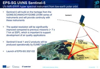 CAMS General Assembly, Athens 14 June 2016 17
EPS-SG UVNS Sentinel-5
UV-NIR-SWIR hyper spectral instrument from low-earth polar orbit
• Sentinel-5 will build on the heritage from the
GOME/SCIAMACHY/GOME-2/OMI series of
instruments and will provide continuity with
these instruments
• The spatial resolution will be significantly
improved compared to previous missions (~ 7 x
7 km at SSP), which is important to support
development of air quality applications
• Sentinel-5 level 1 and 2 products will be
produced operationally by EUMETSAT
• Launch of EPS-SG 2021/22
 