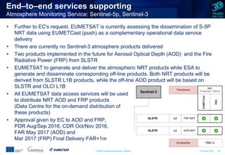 CAMS General Assembly, Athens 14 June 2016 22
End–to–end services supporting
Atmosphere Monitoring Service: Sentinel-5p, Sentinel-3
• Further to EC's request, EUMETSAT is currently assessing the dissemination of S-5P
NRT data using EUMETCast (push) as a complementary operational data service
delivery
• There are currently no Sentinel-3 atmosphere products delivered
• Two products implemented in the future for Aerosol Optical Depth (AOD) and the Fire
Radiative Power (FRP) from SLSTR
• EUMETSAT to generate and deliver the atmospheric NRT products while ESA to
generate and disseminate corresponding off-line products. Both NRT products will be
derived from SLSTR L1B products, while the off-line AOD product will be based on
SLSTR and OLCI L1B
• All EUMETSAT data access services will be used
to distribute NRT AOD and FRP products
(Data Centre for the on-demand distribution of
these products)
• Approval given by EC to AOD and FRP,
PDR Aug/Sep 2016, CDR Oct/Nov 2016,
FAR May 2017 (AOD) and
Mar 2017 (FRP) Final Delivery FAR+1m
 