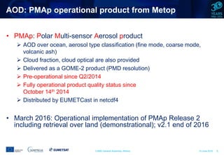 CAMS General Assembly, Athens 14 June 2016 6
AOD: PMAp operational product from Metop
• PMAp: Polar Multi-sensor Aerosol product
 AOD over ocean, aerosol type classification (fine mode, coarse mode,
volcanic ash)
 Cloud fraction, cloud optical are also provided
 Delivered as a GOME-2 product (PMD resolution)
 Pre-operational since Q2/2014
 Fully operational product quality status since
October 14th 2014
 Distributed by EUMETCast in netcdf4
• March 2016: Operational implementation of PMAp Release 2
including retrieval over land (demonstrational); v2.1 end of 2016
 