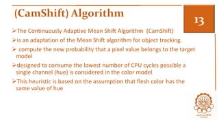 (CamShift) Algorithm 
3 
The Continuously Adaptive Mean Shift Algorithm (CamShift) 
is an adaptation of the Mean Shift algorithm for object tracking. 
 compute the new probability that a pixel value belongs to the target 
model 
designed to consume the lowest number of CPU cycles possible a 
single channel (hue) is considered in the color model 
This heuristic is based on the assumption that flesh color has the 
same value of hue 
 