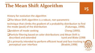 The Mean Shift Algorithm 3 
History for evolution the algorithm 
The Mean Shift algorithm is a robust, non-parametric 
technique that climbs the gradient of a probability distribution to find 
the mode (peak) of the distribution (Fukunaga, 1990). 
problem of mode seeking Cheng (1995). 
Particle filtering based on color distributions and Mean Shift is 
described and extended Isard and Blake (1998 
 is primarily intended to perform efficient head and face tracking in a 
perceptual user interface (Bradski,1998) 
 