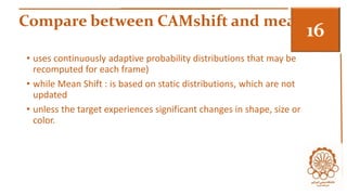 Compare between CAMshift and meam 3 
• uses continuously adaptive probability distributions that may be 
recomputed for each frame) 
• while Mean Shift : is based on static distributions, which are not 
updated 
• unless the target experiences significant changes in shape, size or 
color. 
 