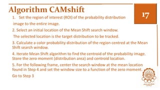 Algorithm CAMshift 3 1. Set the region of interest (ROI) of the probability distribution 
image to the entire image. 
2. Select an initial location of the Mean Shift search window. 
The selected location is the target distribution to be tracked. 
3. Calculate a color probability distribution of the region centred at the Mean 
Shift search window. 
4. Iterate Mean Shift algorithm to find the centroid of the probability image. 
Store the zero moment (distribution area) and centroid location. 
5. For the following frame, center the search window at the mean location 
found in Step 4 and set the window size to a function of the zero moment. 
Go to Step 3 
 