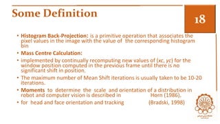 Some Definition 3 
• Histogram Back-Projection: is a primitive operation that associates the 
pixel values in the image with the value of the corresponding histogram 
bin 
• Mass Centre Calculation: 
• implemented by continually recomputing new values of (xc, yc) for the 
window position computed in the previous frame until there is no 
significant shift in position. 
• The maximum number of Mean Shift iterations is usually taken to be 10-20 
iterations. 
• Moments to determine the scale and orientation of a distribution in 
robot and computer vision is described in Horn (1986). 
• for head and face orientation and tracking (Bradski, 1998) 
 