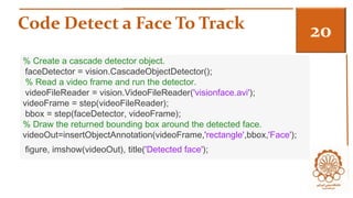 Code Detect a Face To Track 3 
% Create a cascade detector object. 
faceDetector = vision.CascadeObjectDetector(); 
% Read a video frame and run the detector. 
videoFileReader = vision.VideoFileReader('visionface.avi'); 
videoFrame = step(videoFileReader); 
bbox = step(faceDetector, videoFrame); 
% Draw the returned bounding box around the detected face. 
videoOut=insertObjectAnnotation(videoFrame,'rectangle',bbox,'Face'); 
figure, imshow(videoOut), title('Detected face'); 
 