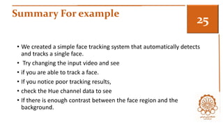 Summary For example 3 
• We created a simple face tracking system that automatically detects 
and tracks a single face. 
• Try changing the input video and see 
• if you are able to track a face. 
• If you notice poor tracking results, 
• check the Hue channel data to see 
• If there is enough contrast between the face region and the 
background. 
 