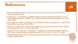 References 3 
Intel Corporation (2001): Open Source Computer Vision Library Reference 
Manual, 123456-001 
Comaniciu, D. and Meer, P. (1996): Robust Analysis of Feature Spaces: Color 
Image Segmentation. CVPR’97, pp. 750-755.and Gesture Recognition, pp. 176- 
181, 1996. 
Fukunaga, K. (1990): Introduction to Statistical Pattern Recognition, 2nd Edition. 
Academic Press, New York, 1990. 
Cheng, Y. (1995): Mean shift, mode seeking, and clustering, IEEE Trans. Pattern 
Anal. Machine Intell., 17:790-799, 1995. 
Comaniciu, D., Ramesh, V. and Meer, P: (2003): Kernel-Based Object Tracking, 
IEEE Trans. Pattern Analysis Machine Intell., Vol. 25, No. 5, 564-575, 2003 
http://www.mathworks.com/help/vision/examples/face-detection-and-tracking-using- 
camshift.html 
 