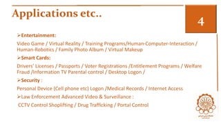 Applications etc.. 3 
Entertainment: 
Video Game / Virtual Reality / Training Programs/Human-Computer-Interaction / 
Human-Robotics / Family Photo Album / Virtual Makeup 
Smart Cards: 
Drivers’ Licenses / Passports / Voter Registrations /Entitlement Programs / Welfare 
Fraud /Information TV Parental control / Desktop Logon / 
Security : 
Personal Device (Cell phone etc) Logon /Medical Records / Internet Access 
Law Enforcement Advanced Video & Surveillance : 
CCTV Control Shoplifting / Drug Trafficking / Portal Control 
 