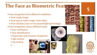 The Face as Biometric Feature 3 
Face recognition from different modalities: 
• from single image. 
• from two or more image, from video. 
• from 3D data ( laser or structured light technology). 
Face recognition covers different tasks: 
• Face verification 
• Face identification 
• Expression and emotion recognition 
• Age analysis 
• Lip reading 
• …. 
 