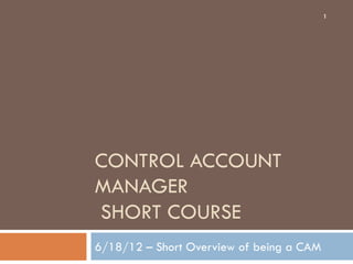 CONTROL ACCOUNT
MANAGER
SHORT COURSE
6/18/12 – Short Overview of being a CAM
1
 