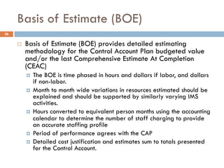 Basis of Estimate (BOE)
36
¨ Basis of Estimate (BOE) provides detailed estimating
methodology for the Control Account Plan...