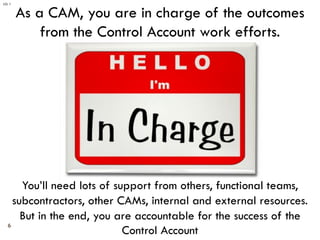 6
As a CAM, you are in charge of the outcomes
from the Control Account work efforts.
You’ll need lots of support from othe...