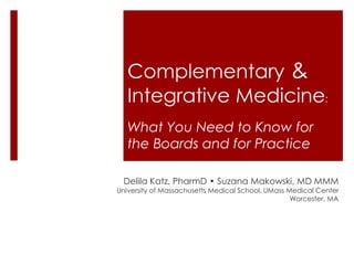 Complementary &
Integrative Medicine:
What You Need to Know for
the Boards and for Practice
Delila Katz, PharmD • Suzana Makowski, MD MMM
University of Massachusetts Medical School, UMass Medical Center
Worcester, MA
 