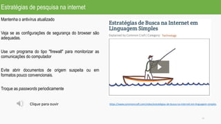 Estratégias de pesquisa na internet
13
https://www.commoncraft.com/video/estratégias-de-busca-na-internet-em-linguagem-simples
Mantenha o antivírus atualizado
Veja se as configurações de segurança do browser são
adequadas.
Use um programa do tipo "firewall" para monitorizar as
comunicações do computador
Evite abrir documentos de origem suspeita ou em
formatos pouco convencionais.
Troque as passwords periodicamente
Clique para ouvir
 