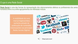 O que é uma Rede Social
Rede Social é uma das formas de representação dos relacionamentos afetivos ou profissionais dos seres
humanos entre si ou entre agrupamentos de interesses mútuos.
A visibilidade de uma
marca/negócio/ideia
aumenta através da
publicação de conteúdos
interessantes nas principais
Redes Sociais Digitais
Clique para ouvir
 