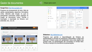 Gestor de documentos
Google Docs http://docs.google.com/
Programa de processamento de texto, folha de
cálculo, apresentações, desenhos e formulários
online, oferecido pela Google, no qual os
participantes autorizados podem participar na
criação de documentos online. Permite a
importação e exportação de ficheiros com
extensões .doc, .xls, etc.
17
Slideshare: http://slideshare.com
Programa que permite a disponibilização de ficheiros de
apresentações no formato do powerppoint. Disponibiliza o código html
para que o ficheiro possa ser apresentado numa outra página WEB
(embed code). As apresentações são convertidas no formato flash.
Permite a inserção de comentários às apresentações.
Clique para ouvir
 