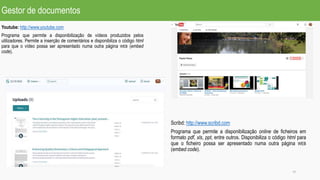 Gestor de documentos
Youtube: http://www.youtube.com
Programa que permite a disponibilização de vídeos produzidos pelos
utilizadores. Permite a inserção de comentários e disponibiliza o código html
para que o vídeo possa ser apresentado numa outra página WEB (embed
code).
18
Scribd: http://www.scribd.com
Programa que permite a disponibilização online de ficheiros em
formato pdf, xls, ppt, entre outros. Disponibiliza o código html para
que o ficheiro possa ser apresentado numa outra página WEB
(embed code).
 