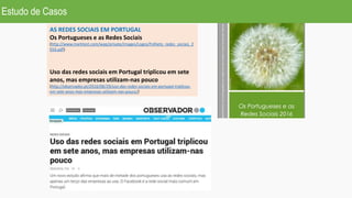 AS REDES SOCIAIS EM PORTUGAL
Os Portugueses e as Redes Sociais
(http://www.marktest.com/wap/private/images/Logos/Folheto_redes_sociais_2
016.pdf)
Uso das redes sociais em Portugal triplicou em sete
anos, mas empresas utilizam-nas pouco
(http://observador.pt/2016/06/29/uso-das-redes-sociais-em-portugal-triplicou-
em-sete-anos-mas-empresas-utilizam-nas-pouco/)
Estudo de Casos
 