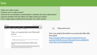 Vídeos nas redes sociais:
Costuma usar as redes sociais?
Costuma ter em atenção as classificações e opiniões de outros cibernautas?
Costuma partilhar links de vídeos nas redes sociais que utiliza?
É fã ou segue figuras públicas/comunicador nas redes sociais?
Crie o seu próprio formulário na sua área do office 365:
Para ajuda:
https://support.office.com/pt-br/article/Criar-um-
question%C3%A1rio-com-Microsoft-Forms-a082a018-
24a1-48c1-b176-4b3616cdc83d
Teste
Clique para ouvir
 