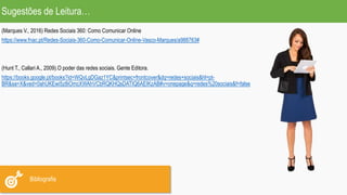 Sugestões de Leitura…
Bibliografia
(Marques V., 2016) Redes Sociais 360: Como Comunicar Online
https://www.fnac.pt/Redes-Sociais-360-Como-Comunicar-Online-Vasco-Marques/a988763#
(Hunt T., Callari A., 2009).O poder das redes sociais. Gente Editora.
https://books.google.pt/books?id=WQvLgDGaz1YC&printsec=frontcover&dq=redes+sociais&hl=pt-
BR&sa=X&ved=0ahUKEwi5z8iOmcXWAhVCbRQKHQsDATIQ6AEIKzAB#v=onepage&q=redes%20sociais&f=false
 