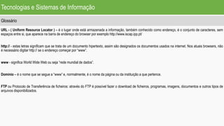 Tecnologias e Sistemas de Informação
Glossário
URL - ( Uniform Resource Locator ) – é o lugar onde está armazenada a informação, também conhecido como endereço, é o conjunto de caracteres, sem
espaços entre si, que aparece na barra de endereço do browser por exemplo http://www.iscap.ipp.pt/
http:// - estas letras significam que se trata de um documento hipertexto, assim são designados os documentos usados na internet. Nos atuais browsers, não
é necessário digitar http:// se o endereço começar por “www”.
www - significa World Wide Web ou seja “rede mundial de dados”.
Domínio – é o nome que se segue a “www” e, normalmente, é o nome da página ou da instituição a que pertence.
FTP ou Protocolo de Transferência de ficheiros: através do FTP é possível fazer o download de ficheiros, programas, imagens, documentos e outros tipos de
arquivos disponibilizados.
 