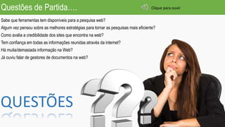 Questões de Partida….
Sabe que ferramentas tem disponíveis para a pesquisa web?
Algum vez pensou sobre as melhores estratégias para tornar as pesquisas mais eficiente?
Como avalia a credibilidade dos sites que encontra na web?
Tem confiança em todas as informações reunidas através da internet?
Há muita/demasiada informação na Web?
Já ouviu falar de gestores de documentos na web?
QUESTÕES
Clique para ouvir
 