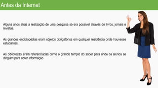 Antes da Internet
Alguns anos atrás a realização de uma pesquisa só era possível através de livros, jornais e
revistas.
As grandes enciclopédias eram objetos obrigatórios em qualquer residência onde houvesse
estudantes.
As bibliotecas eram referenciadas como o grande templo do saber para onde os alunos se
dirigiam para obter informação
 