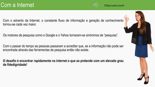 Com a Internet
Com o advento da Internet, o constante fluxo de informação e geração de conhecimento
tornou-se cada vez maior.
Os motores de pesquisa como o Google e o Yahoo tornaram-se sinónimos de “pesquisa”.
Com o passar do tempo as pessoas passaram a acreditar que, se a informação não pode ser
encontrada através das ferramentas de pesquisa então não existe.
O desafio é encontrar rapidamente na internet o que se pretende com um elevado grau
de fidedignidade!
Clique para ouvir
 