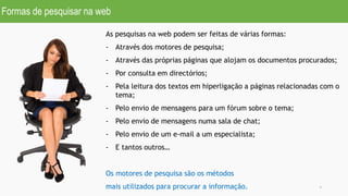Formas de pesquisar na web
6
As pesquisas na web podem ser feitas de várias formas:
- Através dos motores de pesquisa;
- Através das próprias páginas que alojam os documentos procurados;
- Por consulta em directórios;
- Pela leitura dos textos em hiperligação a páginas relacionadas com o
tema;
- Pelo envio de mensagens para um fórum sobre o tema;
- Pelo envio de mensagens numa sala de chat;
- Pelo envio de um e-mail a um especialista;
- E tantos outros…
Os motores de pesquisa são os métodos
mais utilizados para procurar a informação.
 