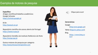 Exemplos de motores de pesquisa
7
Generalistas
Google
(http:www.google.pt)
Yahoo (htpp:br.yahoo.com)
Bing
(http://www.bing.co
m/)
Específico:
Artigos científicos/trabalhos académicos:
Google Schoolar
https://scholar.google.pt
B-On
http://www.b-on.pt
Repositório cientifico de acesso aberto de Portugal
https://www.rcaap.pt
Repositório Científico do Instituto Politécnico do Porto
http://recipp.ipp.pt
Outros motores de pesquisa por categoria
http://www.thesearchenginelist.com
Clique para ouvir
 