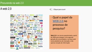 Procurando na web 2.0
A web 2.0
• Qual o papel da
WEB 2.0 no
processo de
pesquisa?
Web 2.0 é um termo popularizado a partir
de 2004 para designar uma segunda
geração de comunidades e serviços web
como plataforma de interação e não
apenas receção de informação
Clique para ouvir
 