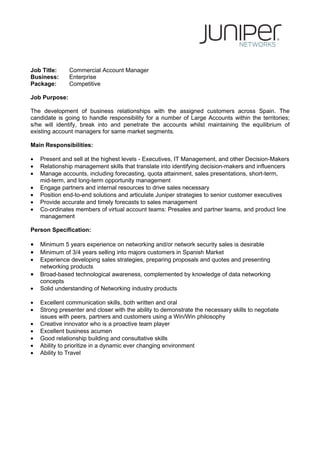 Job Title:     Commercial Account Manager
Business:      Enterprise
Package:       Competitive

Job Purpose:

The development of business relationships with the assigned customers across Spain. The
candidate is going to handle responsibility for a number of Large Accounts within the territories;
s/he will identify, break into and penetrate the accounts whilst maintaining the equilibrium of
existing account managers for same market segments.

Main Responsibilities:

•   Present and sell at the highest levels - Executives, IT Management, and other Decision-Makers
•   Relationship management skills that translate into identifying decision-makers and influencers
•   Manage accounts, including forecasting, quota attainment, sales presentations, short-term,
    mid-term, and long-term opportunity management
•   Engage partners and internal resources to drive sales necessary
•   Position end-to-end solutions and articulate Juniper strategies to senior customer executives
•   Provide accurate and timely forecasts to sales management
•   Co-ordinates members of virtual account teams: Presales and partner teams, and product line
    management

Person Specification:

•   Minimum 5 years experience on networking and/or network security sales is desirable
•   Minimum of 3/4 years selling into majors customers in Spanish Market
•   Experience developing sales strategies, preparing proposals and quotes and presenting
    networking products
•   Broad-based technological awareness, complemented by knowledge of data networking
    concepts
•   Solid understanding of Networking industry products

•   Excellent communication skills, both written and oral
•   Strong presenter and closer with the ability to demonstrate the necessary skills to negotiate
    issues with peers, partners and customers using a Win/Win philosophy
•   Creative innovator who is a proactive team player
•   Excellent business acumen
•   Good relationship building and consultative skills
•   Ability to prioritize in a dynamic ever changing environment
•   Ability to Travel
 