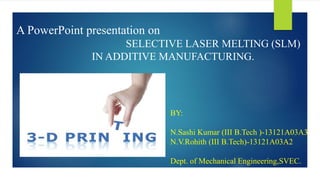 A PowerPoint presentation on
SELECTIVE LASER MELTING (SLM)
IN ADDITIVE MANUFACTURING.
BY:
N.Sashi Kumar (III B.Tech )-13121A03A3
N.V.Rohith (III B.Tech)-13121A03A2
Dept. of Mechanical Engineering,SVEC.
 