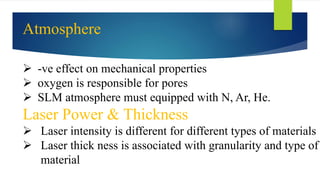  -ve effect on mechanical properties
 oxygen is responsible for pores
 SLM atmosphere must equipped with N, Ar, He.
Laser Power & Thickness
 Laser intensity is different for different types of materials
 Laser thick ness is associated with granularity and type of
material
Atmosphere
 