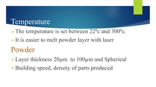 Temperature
The temperature is set between 220c and 3000c.
It is easier to melt powder layer with laser
Powder
Layer thickness 20µm to 100µm and Spherical
Building speed, density of parts produced
 