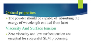 Optical properties
The powder should be capable of absorbing the
energy of wavelength emitted from laser
Viscosity And Surface tension
Zero viscosity and low surface tension are
essential for successful SLM processing
 