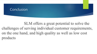 Conclusion
SLM offers a great potential to solve the
challenges of serving individual customer requirements,
on the one hand, and high quality as well as low cost
products
 
