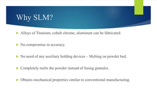 Why SLM?
 Alloys of Titanium, cobalt chrome, aluminum can be fabricated.
 No compromise in accuracy.
 No need of any auxiliary holding devices – Melting on powder bed.
 Completely melts the powder instead of fusing granules.
 Obtains mechanical properties similar to conventional manufacturing.
 