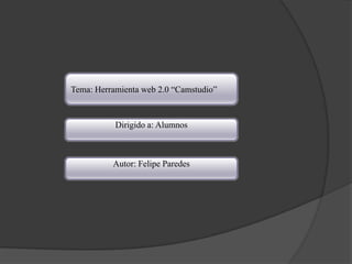 Tema: Herramienta web 2.0 “Camstudio”



           Dirigido a: Alumnos



          Autor: Felipe Paredes
 