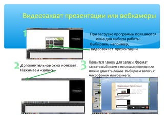 Видеозахват презентации или вебкамеры
При загрузке программы появляются
окна для выбора работы.
Выбираем, например,
видеозахват презентации
Дополнительное окно исчезает.
Нажимаем «запись»
Появится панель для записи. Формат
захвата выбираем с помощью кнопок или
можно двигать линии. Выбираем запись с
микрофоном или без него.
 