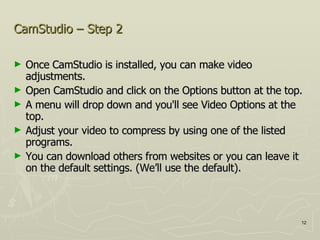 CamStudio – Step 2  Once CamStudio is installed, you can make video adjustments.  Open CamStudio and click on the Options button at the top.  A menu will drop down and you'll see Video Options at the top.  Adjust your video to compress by using one of the listed programs. You can download others from websites or you can leave it on the default settings. (We’ll use the default). 