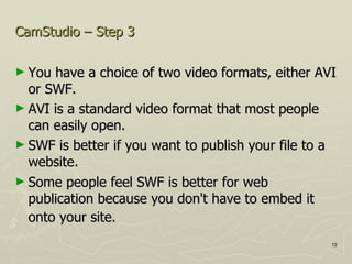 CamStudio – Step 3 You have a choice of two video formats, either AVI or SWF.  AVI is a standard video format that most people can easily open. SWF is better if you want to publish your file to a website. Some people feel SWF is better for web publication because you don't have to embed it onto your site.   