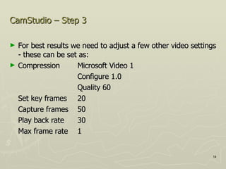 CamStudio – Step 3 For best results we need to adjust a few other video settings - these can be set as: Compression Microsoft Video 1 Configure 1.0 Quality 60 Set key frames 20 Capture frames 50 Play back rate 30 Max frame rate  1 