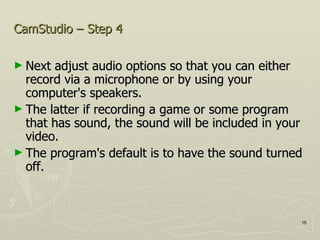 CamStudio – Step 4 Next adjust audio options so that you can either record via a microphone or by using your computer's speakers.  The latter if recording a game or some program that has sound, the sound will be included in your video.  The program's default is to have the sound turned off.  