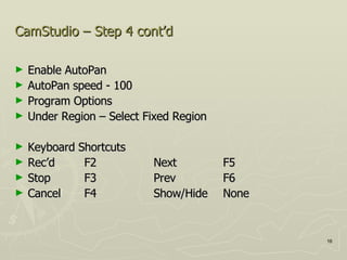 CamStudio – Step 4 cont’d Enable AutoPan AutoPan speed - 100 Program Options Under Region – Select Fixed Region Keyboard Shortcuts Rec’d F2 Next F5 Stop F3 Prev F6 Cancel F4 Show/Hide None 