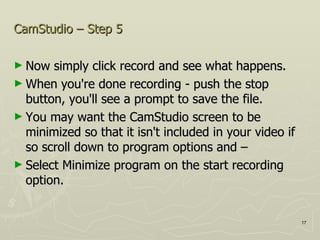 CamStudio – Step 5 Now simply click record and see what happens. When you're done recording - push the stop button, you'll see a prompt to save the file. You may want the CamStudio screen to be minimized so that it isn't included in your video if so scroll down to program options and –  Select Minimize program on the start recording option.  